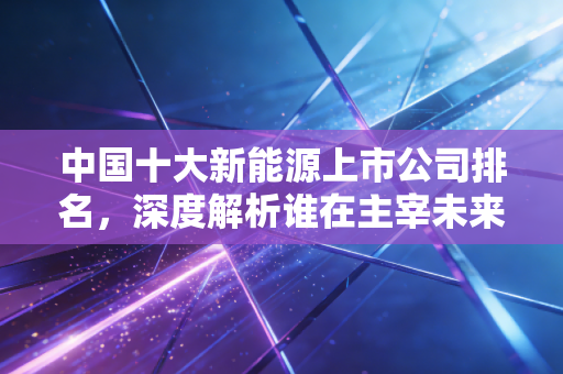 中国十大新能源上市公司排名，深度解析谁在主宰未来的财富版图
