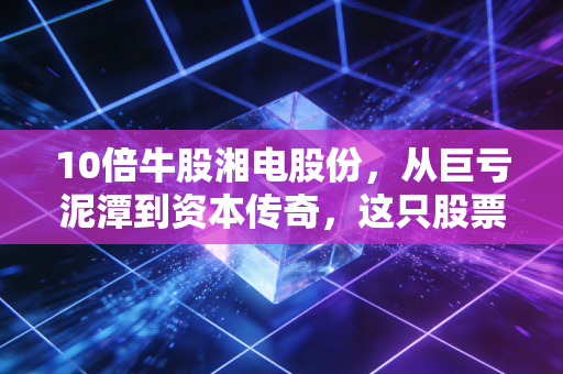 10倍牛股湘电股份,从巨亏泥潭到资本传奇,这只股票到底做对了什么?