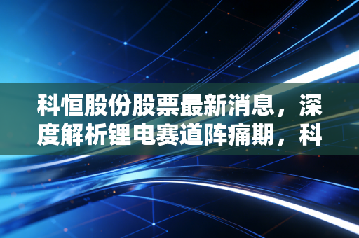 科恒股份股票最新消息,深度解析锂电赛道阵痛期,科恒股份的危与机