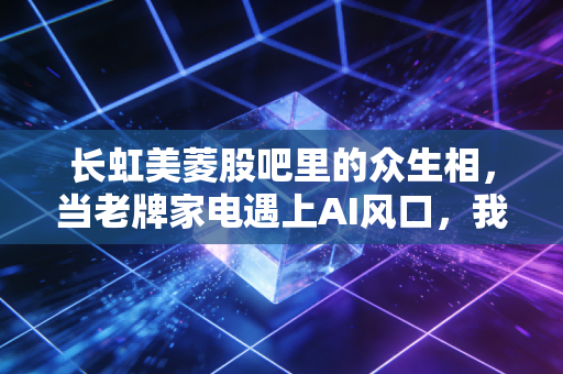 长虹美菱股吧里的众生相,当老牌家电遇上AI风口,我们该如何安放那颗躁动的投资心?