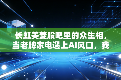 长虹美菱股吧里的众生相,当老牌家电遇上AI风口,我们该如何安放那颗躁动的投资心?