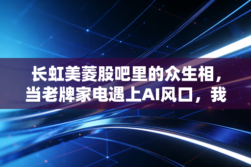 长虹美菱股吧里的众生相，当老牌家电遇上AI风口，我们该如何安放那颗躁动的投资心？