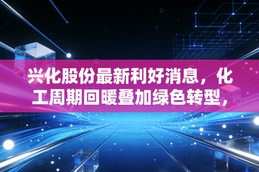 兴化股份最新利好消息,化工周期回暖叠加绿色转型,这只西北老将能否迎来价值重估?