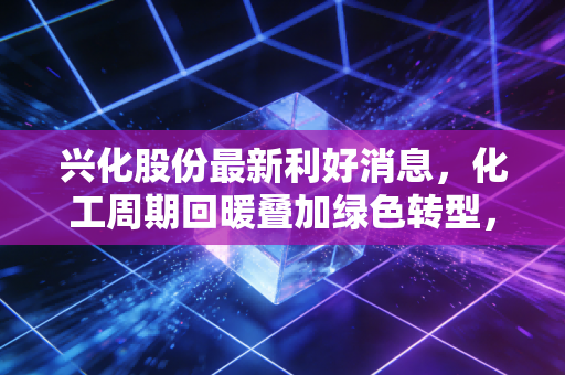 兴化股份最新利好消息,化工周期回暖叠加绿色转型,这只西北老将能否迎来价值重估?