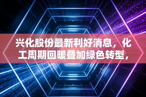 兴化股份最新利好消息，化工周期回暖叠加绿色转型，这只西北老将能否迎来价值重估？