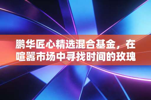 鹏华匠心精选混合基金,在喧嚣市场中寻找时间的玫瑰,聊聊我的长期主义思考