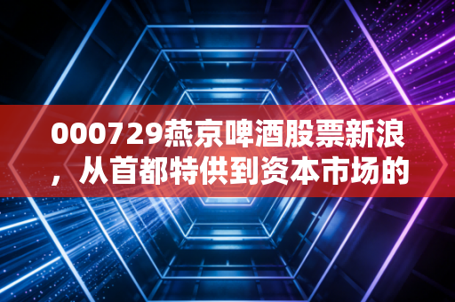 000729燕京啤酒股票新浪，从首都特供到资本市场的U8神话，这只老牌国企还能翻出什么浪花？