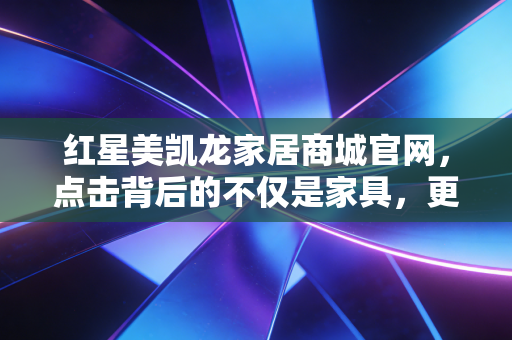 红星美凯龙家居商城官网,点击背后的不仅是家具,更是中国房地产的余震与重生