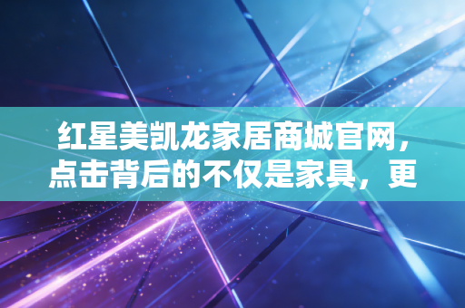 红星美凯龙家居商城官网，点击背后的不仅是家具，更是中国房地产的余震与重生