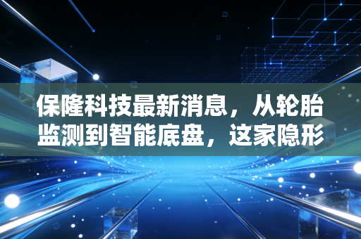 保隆科技最新消息，从轮胎监测到智能底盘，这家隐形冠军能否撑起万亿级市场？