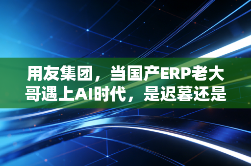 用友集团,当国产ERP老大哥遇上AI时代,是迟暮还是新生?