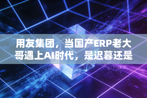 用友集团，当国产ERP老大哥遇上AI时代，是迟暮还是新生？