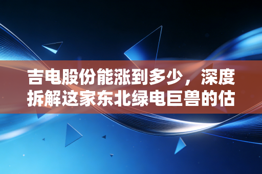 吉电股份能涨到多少,深度拆解这家东北绿电巨兽的估值重塑与未来空间