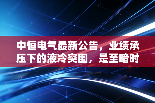 中恒电气最新公告,业绩承压下的液冷突围,是至暗时刻还是黎明前夜?