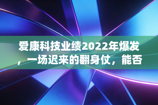 爱康科技业绩2022年爆发，一场迟来的翻身仗，能否撑起HJT的未来野心？