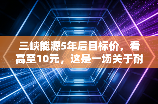 三峡能源5年后目标价,看高至10元,这是一场关于耐心与国运的豪赌