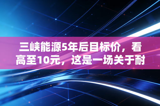 三峡能源5年后目标价,看高至10元,这是一场关于耐心与国运的豪赌