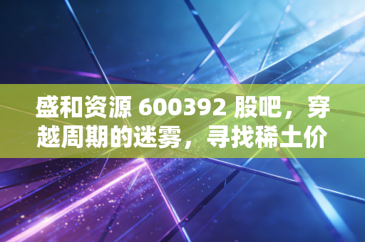 盛和资源 600392 股吧,穿越周期的迷雾,寻找稀土价值的真实锚点