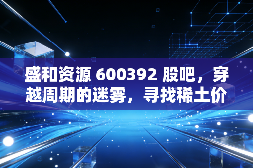 盛和资源 600392 股吧，穿越周期的迷雾，寻找稀土价值的真实锚点