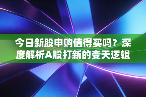 今日新股申购值得买吗?深度解析A股打新的变天逻辑与实战策略