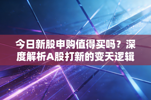 今日新股申购值得买吗?深度解析A股打新的变天逻辑与实战策略