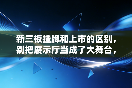 新三板挂牌和上市的区别，别把展示厅当成了大舞台，这可是两个完全不同的江湖