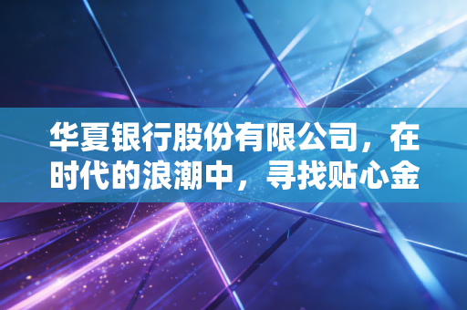 华夏银行股份有限公司，在时代的浪潮中，寻找贴心金融的温度与韧性
