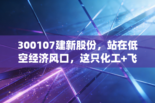 300107建新股份,站在低空经济风口,这只化工+飞行汽车的双栖股能飞多远?
