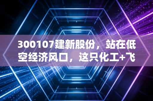 300107建新股份,站在低空经济风口,这只化工+飞行汽车的双栖股能飞多远?