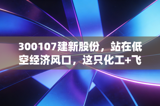 300107建新股份，站在低空经济风口，这只化工+飞行汽车的双栖股能飞多远？