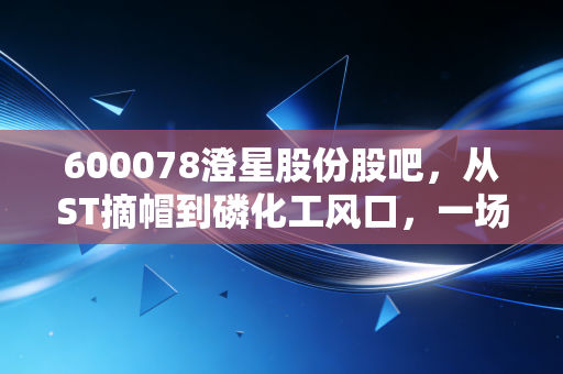 600078澄星股份股吧,从ST摘帽到磷化工风口,一场散户与资本的极限拉扯