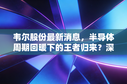 韦尔股份最新消息,半导体周期回暖下的王者归来?深度剖析豪威科技的突围之路