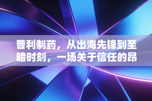 普利制药，从出海先锋到至暗时刻，一场关于信任的昂贵代价
