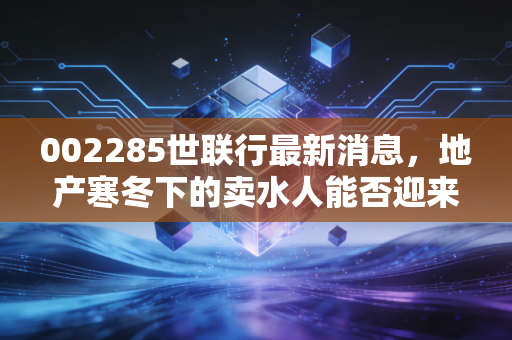 002285世联行最新消息，地产寒冬下的卖水人能否迎来转机？深度解析与投资思考