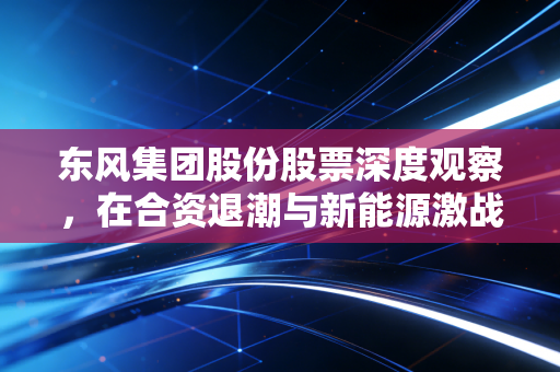 东风集团股份股票深度观察,在合资退潮与新能源激战中,这只老将还值得期待吗?