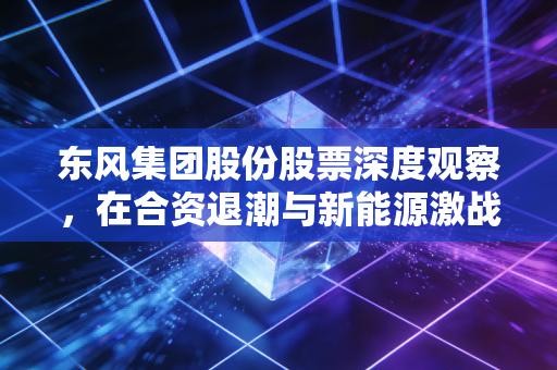 东风集团股份股票深度观察，在合资退潮与新能源激战中，这只老将还值得期待吗？