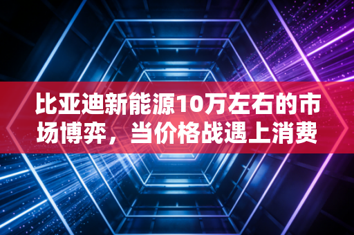比亚迪新能源10万左右的市场博弈,当价格战遇上消费降级,这是普通人的最优解吗?