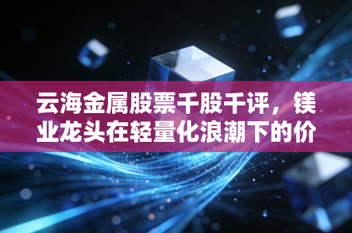 云海金属股票千股千评,镁业龙头在轻量化浪潮下的价值重估与博弈