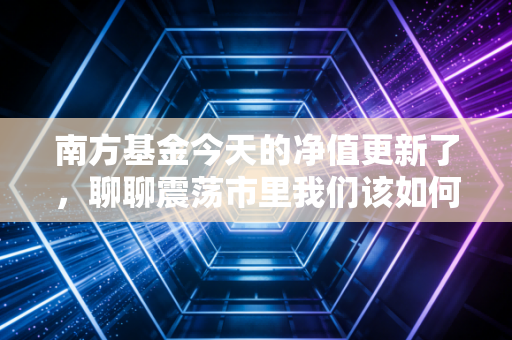 南方基金今天的净值更新了，聊聊震荡市里我们该如何守住钱袋子