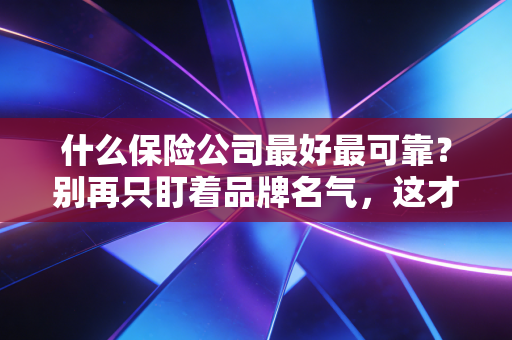 什么保险公司最好最可靠?别再只盯着品牌名气,这才是选对保险的真正逻辑