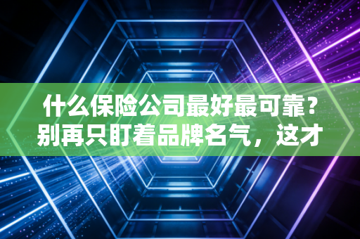什么保险公司最好最可靠?别再只盯着品牌名气,这才是选对保险的真正逻辑