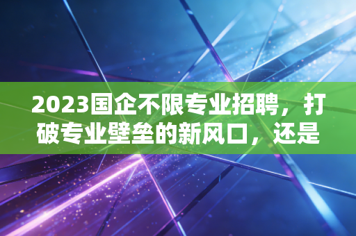 2023国企不限专业招聘,打破专业壁垒的新风口,还是学历内卷的修罗场?