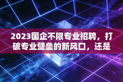 2023国企不限专业招聘,打破专业壁垒的新风口,还是学历内卷的修罗场?