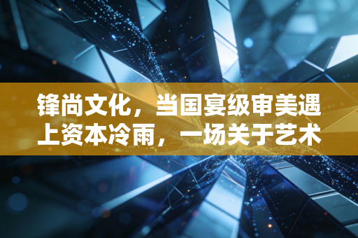 锋尚文化,当国宴级审美遇上资本冷雨,一场关于艺术变现的艰难突围