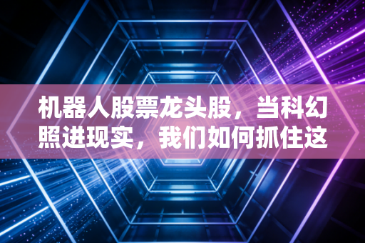 机器人股票龙头股，当科幻照进现实，我们如何抓住这波第四次工业革命的红利？