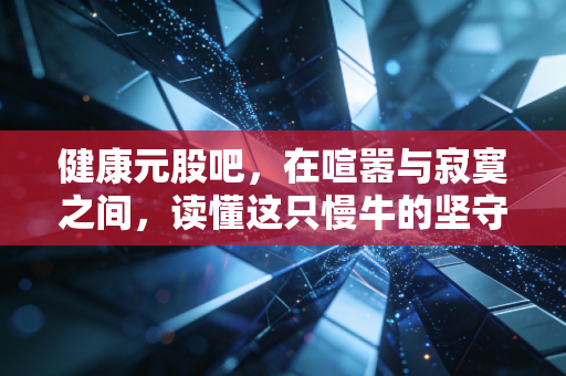 健康元股吧,在喧嚣与寂寞之间,读懂这只慢牛的坚守与突围