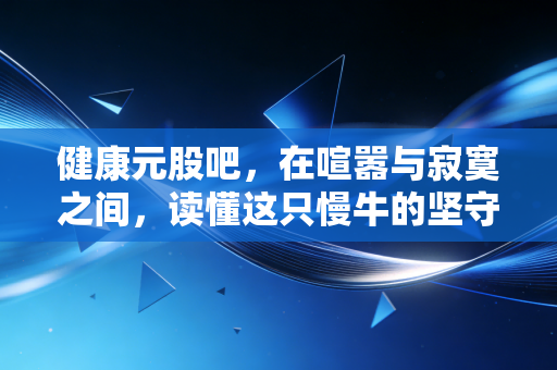 健康元股吧,在喧嚣与寂寞之间,读懂这只慢牛的坚守与突围