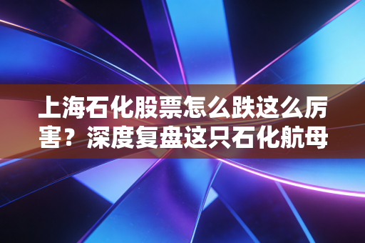 上海石化股票怎么跌这么厉害?深度复盘这只石化航母的至暗时刻与未来迷局