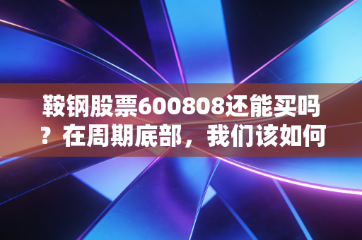 鞍钢股票600808还能买吗？在周期底部，我们该如何与这头钢铁巨兽共舞？