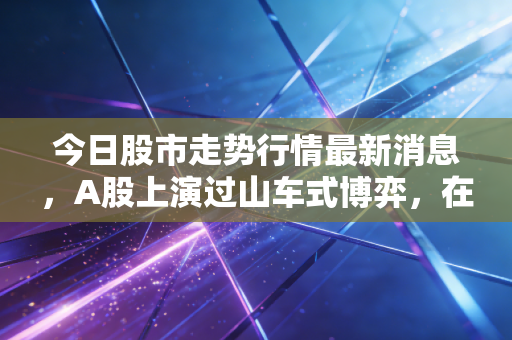 今日股市走势行情最新消息,A股上演过山车式博弈,在这个变盘窗口期,我们该如何守住钱袋子?
